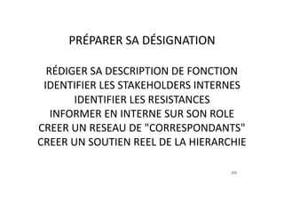 RÉDIGER	SA	DESCRIPTION	DE	FONCTION	
IDENTIFIER	LES	STAKEHOLDERS	INTERNES	
IDENTIFIER	LES	RESISTANCES	
INFORMER	EN	INTERNE	SUR	SON	ROLE	
CREER	UN	RESEAU	DE	"CORRESPONDANTS"		
CREER	UN	SOUTIEN	REEL	DE	LA	HIERARCHIE	
111
PRÉPARER	SA	DÉSIGNATION
 