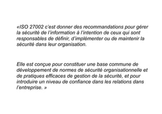 «ISO 27002 c’est donner des recommandations pour gérer
la sécurité de l’information à l’intention de ceux qui sont
responsables de définir, d’implémenter ou de maintenir la
sécurité dans leur organisation.
Elle est conçue pour constituer une base commune de
développement de normes de sécurité organisationnelle et
de pratiques efficaces de gestion de la sécurité, et pour
introduire un niveau de confiance dans les relations dans
l’entreprise. »
 