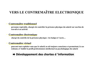 VERS LE CONTREMAÎTRE ELECTRONIQUE
• Contremaître traditionnel
– personne repérable, chargée de contrôler la présence physique du salarié sur son lieu de
travail et en activité
• Contremaître électronique
– chargé du contrôle de la présence physique : les badges d ’accès…
• Contremaître virtuel
– pouvant tout exploiter sans que le salarié en ait toujours conscience et permettant, le cas
échéant, d ’établir le profil professionnel, intellectuel ou psychologique du salarié
➨ Développement des chartes d ’information
 