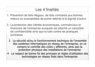 3 La sécurité et/ou le fonctionnement technique de l’ensemble
des systèmes informatiques en réseau de l’entreprise, en ce
compris le contrôle des coûts y afférents, ainsi que la
protection physique des installations de l’entreprise
4 Le respect de bonne foi des principes et règles d’utilisation des
technologies en réseau fixés dans l’entreprise
1. Prévention de faits illégaux, de faits contraires aux bonnes
mœurs ou susceptibles de porter atteinte à la dignité d’autrui
2. La protection des intérêts économiques, commerciaux et
ﬁnanciers de l’entreprise auxquels est attaché un caractère
de conﬁdentialité ainsi que la lutte contre les pratiques
contraires
Les 4 ﬁnalités
 