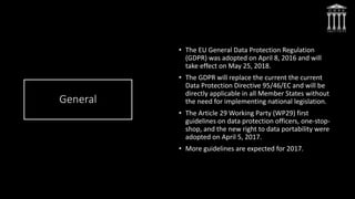 General
• The EU General Data Protection Regulation
(GDPR) was adopted on April 8, 2016 and will
take effect on May 25, 2018.
• The GDPR will replace the current the current
Data Protection Directive 95/46/EC and will be
directly applicable in all Member States without
the need for implementing national legislation.
• The Article 29 Working Party (WP29) first
guidelines on data protection officers, one-stop-
shop, and the new right to data portability were
adopted on April 5, 2017.
• More guidelines are expected for 2017.
 