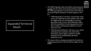 Expanded Territorial
Reach
• The GDPR regulates data controllers and processors
outside the EU whose processing activities relate to
the offering of goods or services (even if for free) to,
or monitoring the behavior of, data subjects in the
EU.
• “Offering goods or services” is more than mere
access to a website or email address, but could
be triggered by use of language or currency
generally used in one or more Member States
with the possibility of ordering goods/services
there and/or mentioning customers or users
who are in EU.
• “Monitoring of behavior” will occur, e.g., where
individuals are tracked on the internet by
techniques which apply a profile to enable
decisions to be made/predict personal
preferences, etc.
• This means that a company outside the EU which is
targeting consumers in the EU will be subject to the
GDPR.
 