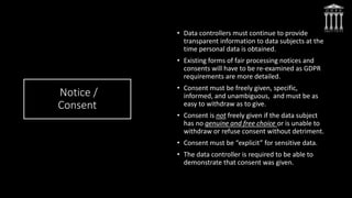 Notice /
Consent
• Data controllers must continue to provide
transparent information to data subjects at the
time personal data is obtained.
• Existing forms of fair processing notices and
consents will have to be re-examined as GDPR
requirements are more detailed.
• Consent must be freely given, specific,
informed, and unambiguous, and must be as
easy to withdraw as to give.
• Consent is not freely given if the data subject
has no genuine and free choice or is unable to
withdraw or refuse consent without detriment.
• Consent must be “explicit” for sensitive data.
• The data controller is required to be able to
demonstrate that consent was given.
 