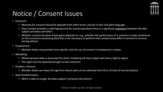 Notice / Consent Issues
• Contracts:
• Requests for consent should be separate from other terms, and be in clear and plain language.
• Does consent provides a valid legal ground for processing where there is a significant imbalance between the data
subject and data controller?
• Whether consent has been freely given depends on, e.g., whether the performance of a contract is made conditional
on the consent to processing data that is not necessary to perform that contract (may affect e-commerce services,
among others).
• Employment:
• Member States may provide more specific rules for use of consent in employment context.
• Marketing:
• Where personal data is processed for direct marketing the data subject will have a right to object.
• This right must be explicitly brought to their attention.
• Children / Parents:
• Member States can lower the age from whom data can be collected from 16 to 13 (lack of harmonization).
• Data Transformation:
• When is data no longer the data subjects’ personal information?
 