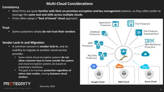 27
27
Securosis, 2019
Consistency
• Most firms are quite familiar with their on-premises encryption and key management systems, so they often prefer to
leverage the same tool and skills across multiple clouds.
• Firms often adopt a “best of breed” cloud approach.
Multi-Cloud Considerations
Trust
• Some customers simply do not trust their vendors.
Vendor Lock-in and Migration
• A common concern is vendor lock-in, and an
inability to migrate to another cloud service
provider.
• Some native cloud encryption systems do not
allow customer keys to move outside the system,
and cloud encryption systems are based on
proprietary interfaces.
• The goal is to maintain protection regardless of
where data resides, moving between cloud
vendors.
Cloud Gateway
Google Cloud AWS Cloud Azure Cloud
 