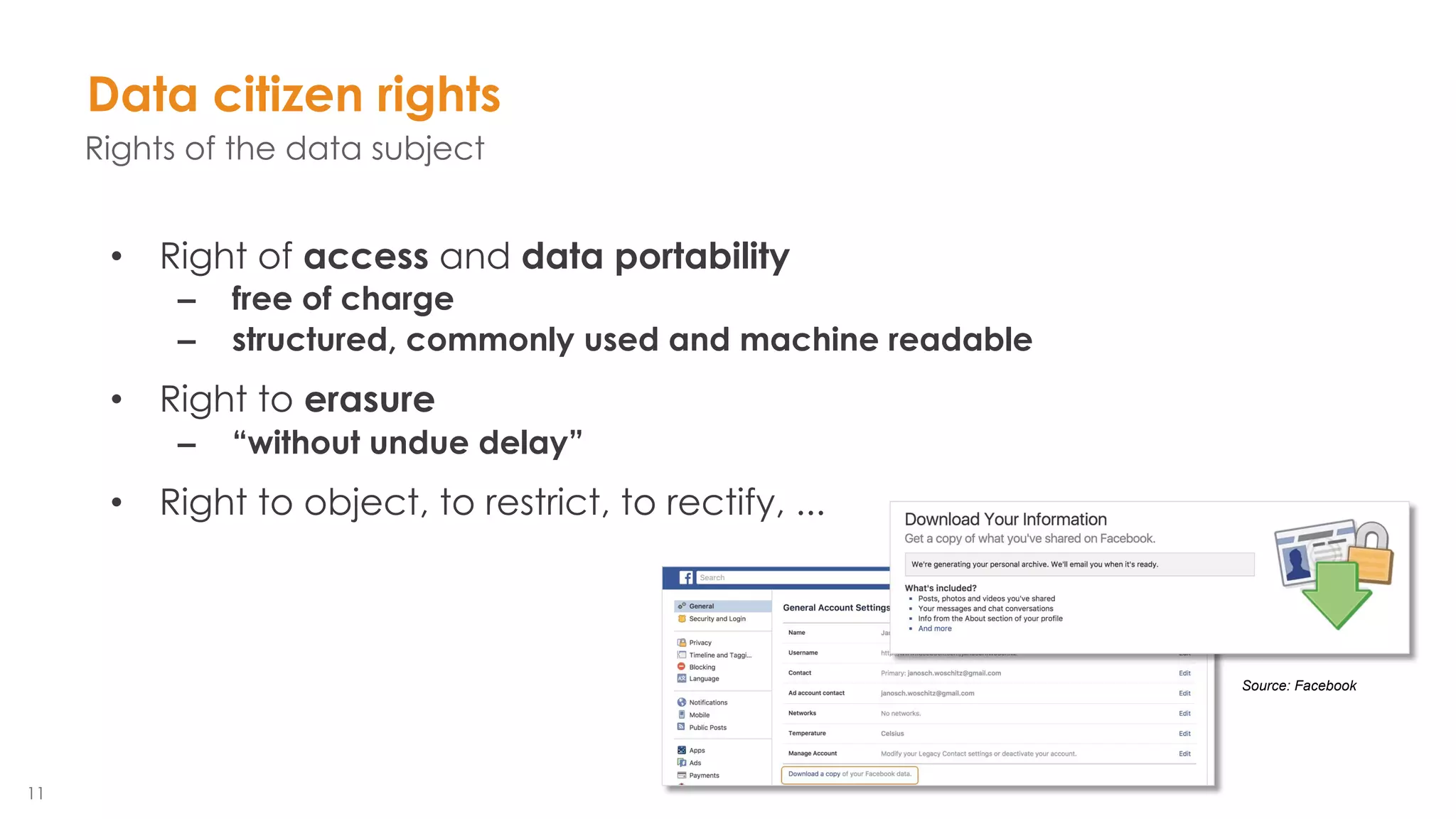 11
Source: Facebook
• Right of access and data portability
– free of charge
– structured, commonly used and machine readable
• Right to erasure
– “without undue delay”
• Right to object, to restrict, to rectify, ...
Data citizen rights
Rights of the data subject
 