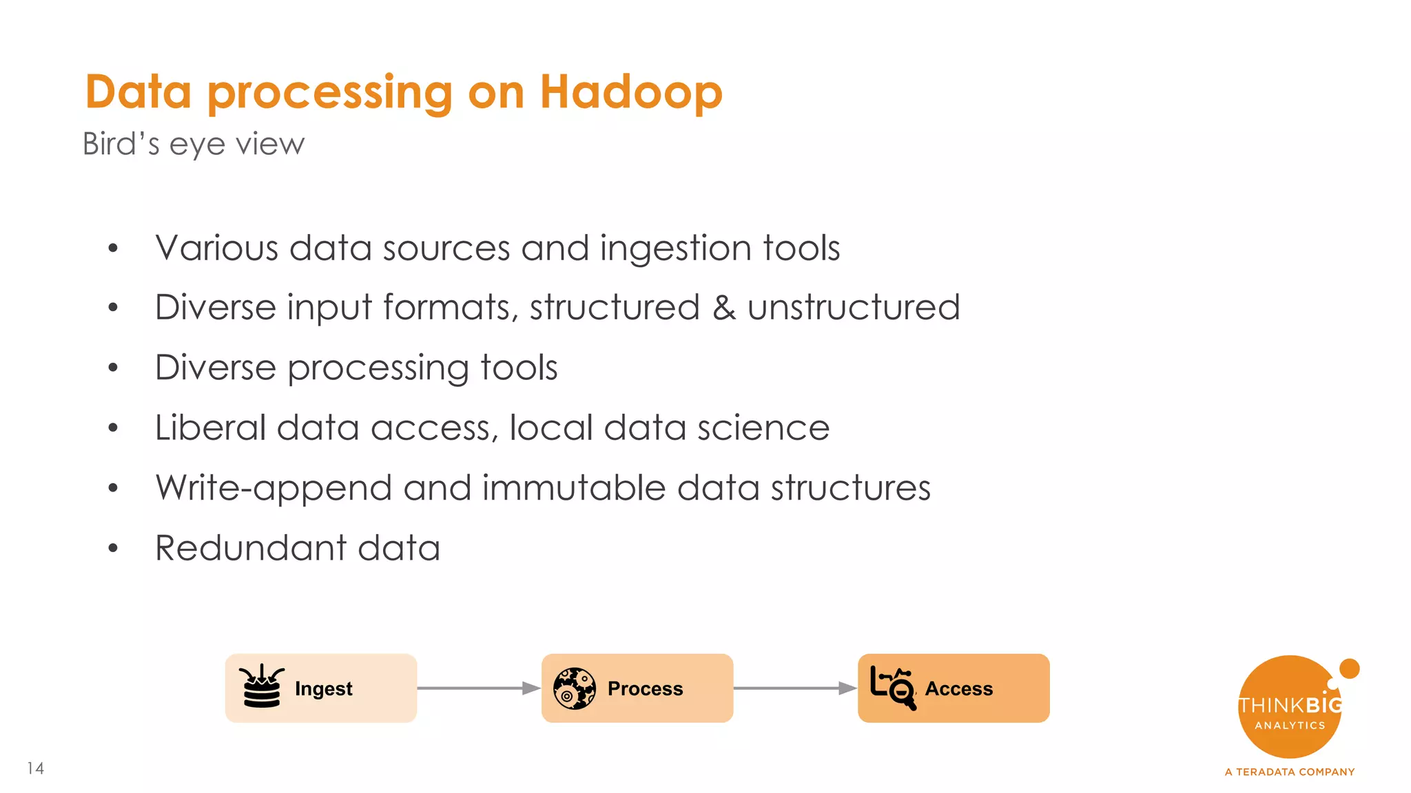 14
Data processing on Hadoop
Bird’s eye view
• Various data sources and ingestion tools
• Diverse input formats, structured & unstructured
• Diverse processing tools
• Liberal data access, local data science
• Write-append and immutable data structures
• Redundant data
Ingest Process Access
 
