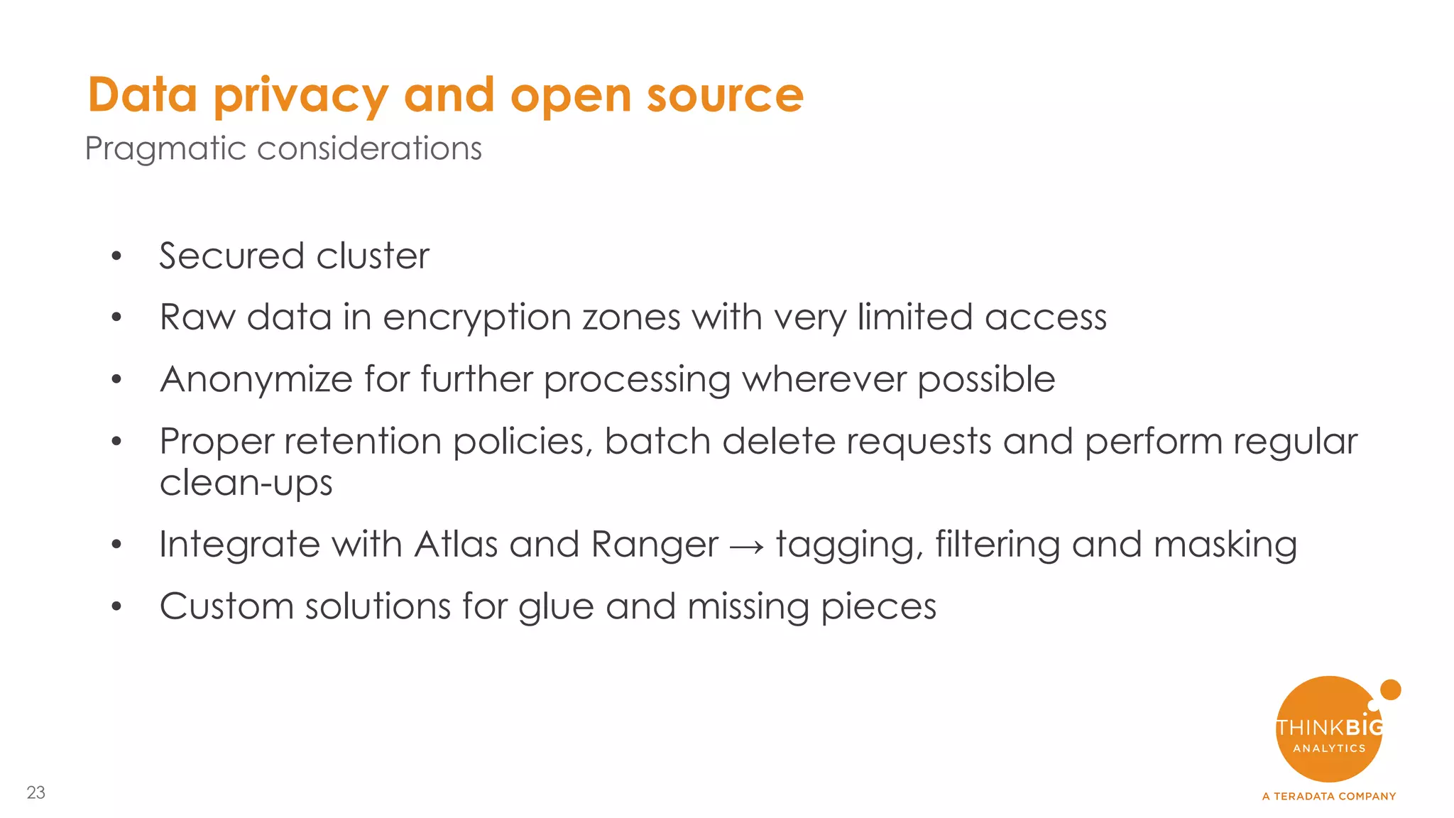 23
Data privacy and open source
Pragmatic considerations
• Secured cluster
• Raw data in encryption zones with very limited access
• Anonymize for further processing wherever possible
• Proper retention policies, batch delete requests and perform regular
clean-ups
• Integrate with Atlas and Ranger → tagging, filtering and masking
• Custom solutions for glue and missing pieces
 