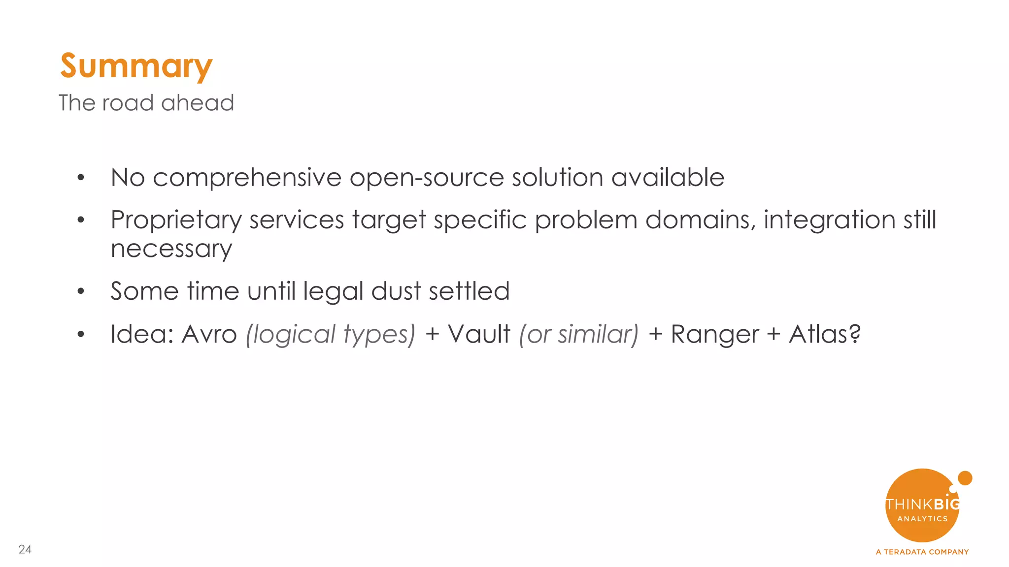 24
Summary
• No comprehensive open-source solution available
• Proprietary services target specific problem domains, integration still
necessary
• Some time until legal dust settled
• Idea: Avro (logical types) + Vault (or similar) + Ranger + Atlas?
The road ahead
 