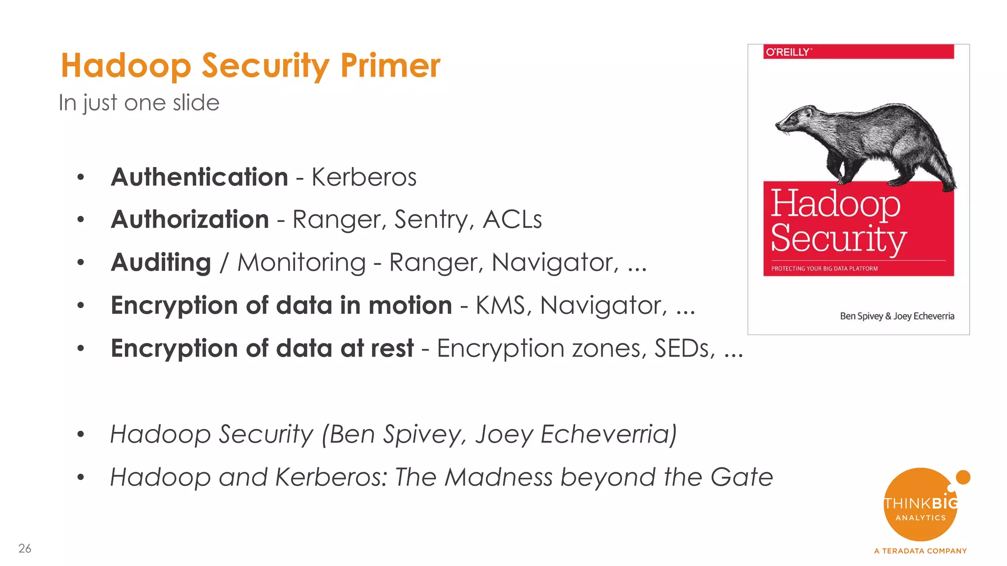 26
Hadoop Security Primer
In just one slide
• Authentication - Kerberos
• Authorization - Ranger, Sentry, ACLs
• Auditing / Monitoring - Ranger, Navigator, ...
• Encryption of data in motion - KMS, Navigator, ...
• Encryption of data at rest - Encryption zones, SEDs, ...
• Hadoop Security (Ben Spivey, Joey Echeverria)
• Hadoop and Kerberos: The Madness beyond the Gate
 