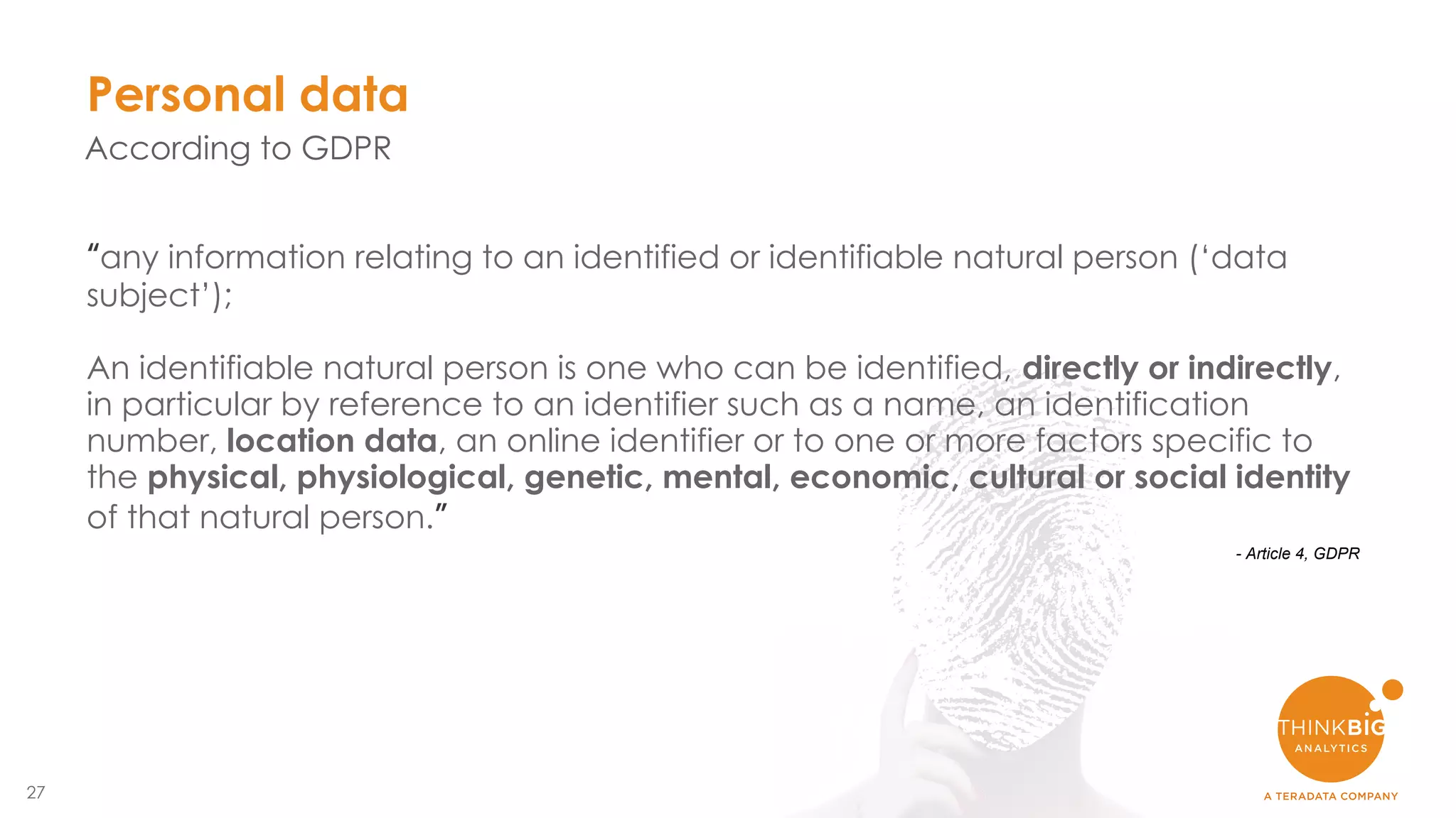 27
Personal data
According to GDPR
“any information relating to an identified or identifiable natural person (‘data
subject’);
An identifiable natural person is one who can be identified, directly or indirectly,
in particular by reference to an identifier such as a name, an identification
number, location data, an online identifier or to one or more factors specific to
the physical, physiological, genetic, mental, economic, cultural or social identity
of that natural person.”
- Article 4, GDPR
 