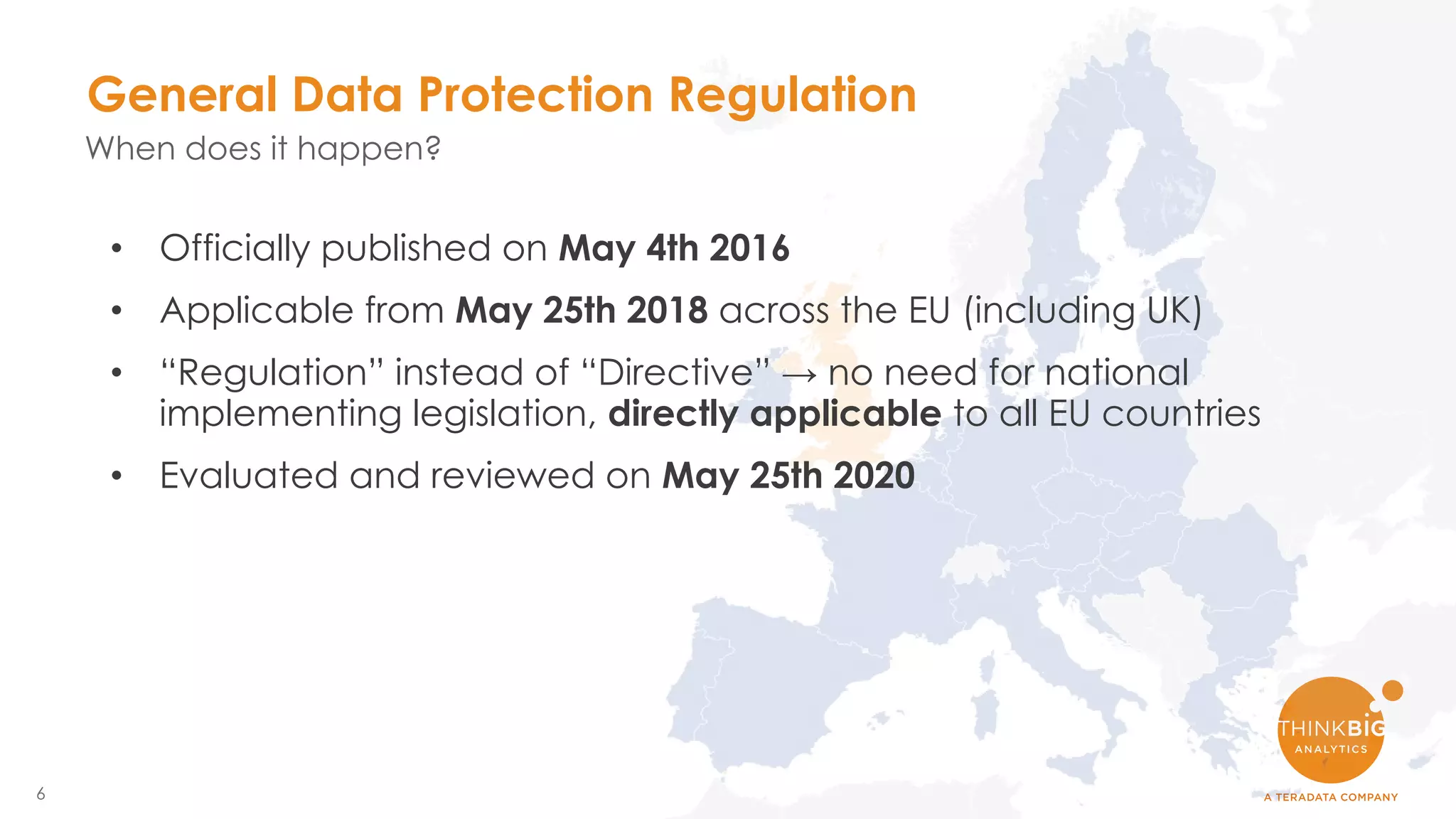 6
• Officially published on May 4th 2016
• Applicable from May 25th 2018 across the EU (including UK)
• “Regulation” instead of “Directive” → no need for national
implementing legislation, directly applicable to all EU countries
• Evaluated and reviewed on May 25th 2020
General Data Protection Regulation
When does it happen?
 