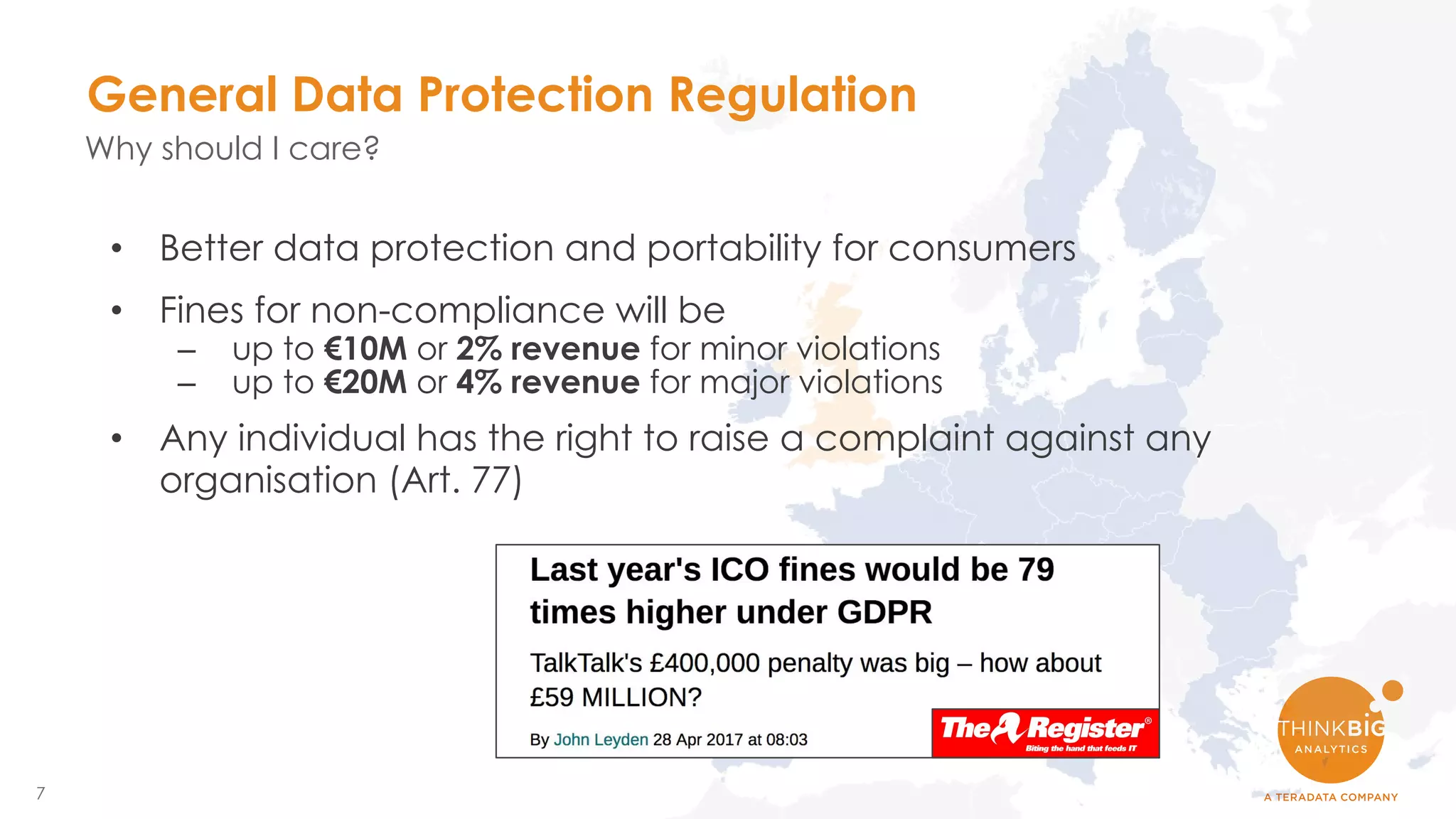 7
• Better data protection and portability for consumers
• Fines for non-compliance will be
– up to €10M or 2% revenue for minor violations
– up to €20M or 4% revenue for major violations
• Any individual has the right to raise a complaint against any
organisation (Art. 77)
General Data Protection Regulation
Why should I care?
 