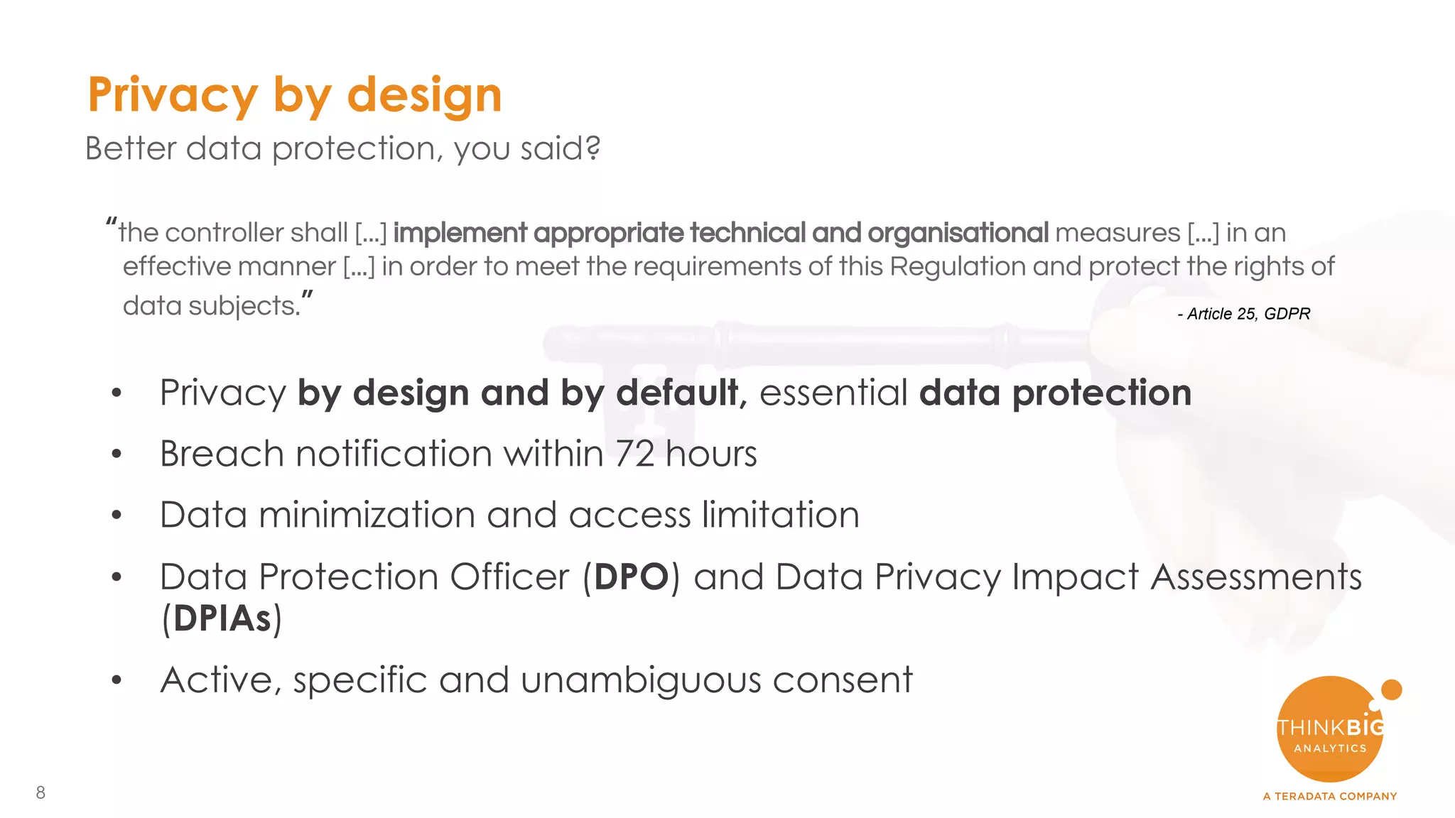 8
Privacy by design
Better data protection, you said?
• Privacy by design and by default, essential data protection
• Breach notification within 72 hours
• Data minimization and access limitation
• Data Protection Officer (DPO) and Data Privacy Impact Assessments
(DPIAs)
• Active, specific and unambiguous consent
“the controller shall [...] implement appropriate technical and organisational measures [...] in an
effective manner [...] in order to meet the requirements of this Regulation and protect the rights of
data subjects.” - Article 25, GDPR
 
