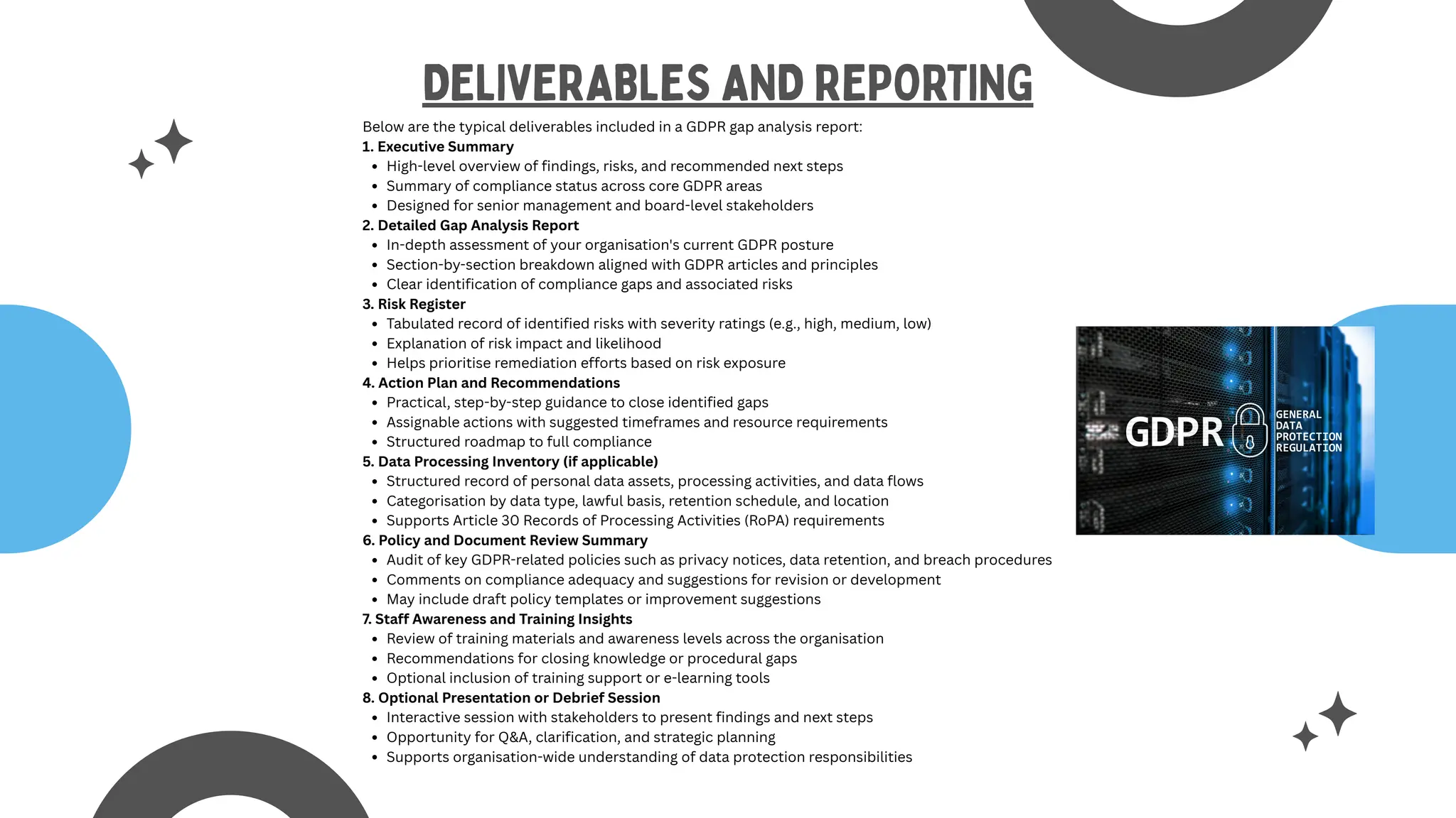 Below are the typical deliverables included in a GDPR gap analysis report:
1. Executive Summary
High-level overview of findings, risks, and recommended next steps
Summary of compliance status across core GDPR areas
Designed for senior management and board-level stakeholders
2. Detailed Gap Analysis Report
In-depth assessment of your organisation's current GDPR posture
Section-by-section breakdown aligned with GDPR articles and principles
Clear identification of compliance gaps and associated risks
3. Risk Register
Tabulated record of identified risks with severity ratings (e.g., high, medium, low)
Explanation of risk impact and likelihood
Helps prioritise remediation efforts based on risk exposure
4. Action Plan and Recommendations
Practical, step-by-step guidance to close identified gaps
Assignable actions with suggested timeframes and resource requirements
Structured roadmap to full compliance
5. Data Processing Inventory (if applicable)
Structured record of personal data assets, processing activities, and data flows
Categorisation by data type, lawful basis, retention schedule, and location
Supports Article 30 Records of Processing Activities (RoPA) requirements
6. Policy and Document Review Summary
Audit of key GDPR-related policies such as privacy notices, data retention, and breach procedures
Comments on compliance adequacy and suggestions for revision or development
May include draft policy templates or improvement suggestions
7. Staff Awareness and Training Insights
Review of training materials and awareness levels across the organisation
Recommendations for closing knowledge or procedural gaps
Optional inclusion of training support or e-learning tools
8. Optional Presentation or Debrief Session
Interactive session with stakeholders to present findings and next steps
Opportunity for Q&A, clarification, and strategic planning
Supports organisation-wide understanding of data protection responsibilities
DELIVERABLES AND REPORTING
 