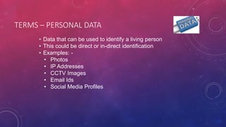 TERMS – PERSONAL DATA
• Data that can be used to identify a living person
• This could be direct or in-direct identification
• Examples: -
• Photos
• IP Addresses
• CCTV Images
• Email Ids
• Social Media Profiles
 