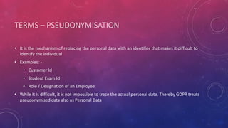 TERMS – PSEUDONYMISATION
• It is the mechanism of replacing the personal data with an identifier that makes it difficult to
identify the individual
• Examples: -
• Customer Id
• Student Exam Id
• Role / Designation of an Employee
• While it is difficult, it is not impossible to trace the actual personal data. Thereby GDPR treats
pseudonymised data also as Personal Data
 