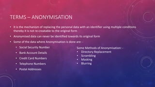 TERMS – ANONYMISATION
• It is the mechanism of replacing the personal data with an identifier using multiple conditions
thereby it is not re-creatable to the original form
• Anonymised data can never be identified towards its original form
• Some of the data where Anonymisation is done are: -
• Social Security Number
• Bank Account Details
• Credit Card Numbers
• Telephone Numbers
• Postal Addresses
Some Methods of Anonymisation: -
• Directory Replacement
• Scrambling
• Masking
• Blurring
 