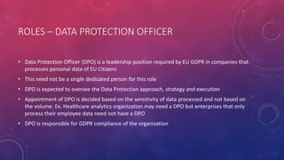 ROLES – DATA PROTECTION OFFICER
• Data Protection Officer (DPO) is a leadership position required by EU GDPR in companies that
processes personal data of EU Citizens
• This need not be a single dedicated person for this role
• DPO is expected to oversee the Data Protection approach, strategy and execution
• Appointment of DPO is decided based on the sensitivity of data processed and not based on
the volume. Ex. Healthcare analytics organization may need a DPO but enterprises that only
process their employee data need not have a DPO
• DPO is responsible for GDPR compliance of the organization
 
