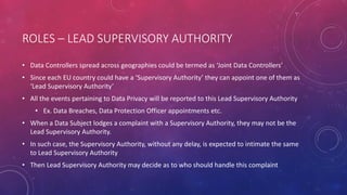 ROLES – LEAD SUPERVISORY AUTHORITY
• Data Controllers spread across geographies could be termed as ‘Joint Data Controllers’
• Since each EU country could have a ‘Supervisory Authority’ they can appoint one of them as
‘Lead Supervisory Authority’
• All the events pertaining to Data Privacy will be reported to this Lead Supervisory Authority
• Ex. Data Breaches, Data Protection Officer appointments etc.
• When a Data Subject lodges a complaint with a Supervisory Authority, they may not be the
Lead Supervisory Authority.
• In such case, the Supervisory Authority, without any delay, is expected to intimate the same
to Lead Supervisory Authority
• Then Lead Supervisory Authority may decide as to who should handle this complaint
 