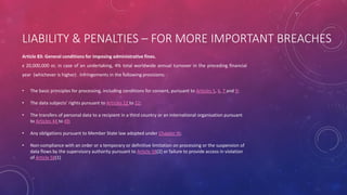 LIABILITY & PENALTIES – FOR MORE IMPORTANT BREACHES
Article 83: General conditions for imposing administrative fines.
ϵ 20,000,000 or, in case of an undertaking, 4% total worldwide annual turnover in the preceding financial
year (whichever is higher) . Infringements in the following provisions: -
• The basic principles for processing, including conditions for consent, pursuant to Articles 5, 6, 7 and 9;
• The data subjects’ rights pursuant to Articles 12 to 22;
• The transfers of personal data to a recipient in a third country or an international organisation pursuant
to Articles 44 to 49;
• Any obligations pursuant to Member State law adopted under Chapter IX;
• Non-compliance with an order or a temporary or definitive limitation on processing or the suspension of
data flows by the supervisory authority pursuant to Article 58(2) or failure to provide access in violation
of Article 58(1)
 
