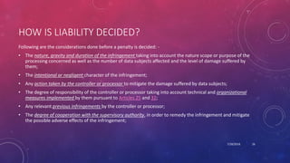 HOW IS LIABILITY DECIDED?
Following are the considerations done before a penalty is decided: -
• The nature, gravity and duration of the infringement taking into account the nature scope or purpose of the
processing concerned as well as the number of data subjects affected and the level of damage suffered by
them;
• The intentional or negligent character of the infringement;
• Any action taken by the controller or processor to mitigate the damage suffered by data subjects;
• The degree of responsibility of the controller or processor taking into account technical and organizational
measures implemented by them pursuant to Articles 25 and 32;
• Any relevant previous infringements by the controller or processor;
• The degree of cooperation with the supervisory authority, in order to remedy the infringement and mitigate
the possible adverse effects of the infringement;
7/28/2018 26
 