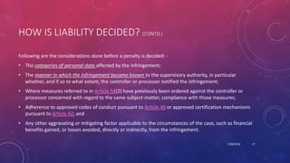 HOW IS LIABILITY DECIDED? (CONTD.)
Following are the considerations done before a penalty is decided: -
• The categories of personal data affected by the infringement;
• The manner in which the infringement became known to the supervisory authority, in particular
whether, and if so to what extent, the controller or processor notified the infringement;
• Where measures referred to in Article 58(2) have previously been ordered against the controller or
processor concerned with regard to the same subject-matter, compliance with those measures;
• Adherence to approved codes of conduct pursuant to Article 40 or approved certification mechanisms
pursuant to Article 42; and
• Any other aggravating or mitigating factor applicable to the circumstances of the case, such as financial
benefits gained, or losses avoided, directly or indirectly, from the infringement.
7/28/2018 27
 