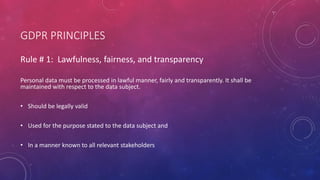 GDPR PRINCIPLES
Rule # 1: Lawfulness, fairness, and transparency
Personal data must be processed in lawful manner, fairly and transparently. It shall be
maintained with respect to the data subject.
• Should be legally valid
• Used for the purpose stated to the data subject and
• In a manner known to all relevant stakeholders
 