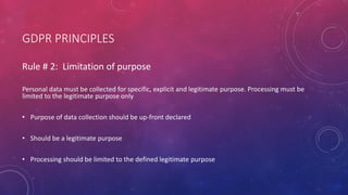 GDPR PRINCIPLES
Rule # 2: Limitation of purpose
Personal data must be collected for specific, explicit and legitimate purpose. Processing must be
limited to the legitimate purpose only
• Purpose of data collection should be up-front declared
• Should be a legitimate purpose
• Processing should be limited to the defined legitimate purpose
 