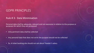 GDPR PRINCIPLES
Rule # 3: Data Minimisation
Personal data shall be adequate, relevant and not excessive in relation to the purpose or
purposes for which they are processed
• Only pertinent data shall be collected
• Any personal data that does not serve the purpose should not be collected
• Ex. A ticket booking site should not ask about Traveler’s salary
 