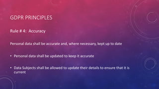 GDPR PRINCIPLES
Rule # 4: Accuracy
Personal data shall be accurate and, where necessary, kept up to date
• Personal data shall be updated to keep it accurate
• Data Subjects shall be allowed to update their details to ensure that it is
current
 