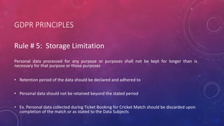 GDPR PRINCIPLES
Rule # 5: Storage Limitation
Personal data processed for any purpose or purposes shall not be kept for longer than is
necessary for that purpose or those purposes
• Retention period of the data should be declared and adhered to
• Personal data should not be retained beyond the stated period
• Ex. Personal data collected during Ticket Booking for Cricket Match should be discarded upon
completion of the match or as stated to the Data Subjects
 