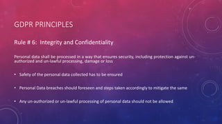 GDPR PRINCIPLES
Rule # 6: Integrity and Confidentiality
Personal data shall be processed in a way that ensures security, including protection against un-
authorized and un-lawful processing, damage or loss
• Safety of the personal data collected has to be ensured
• Personal Data breaches should foreseen and steps taken accordingly to mitigate the same
• Any un-authorized or un-lawful processing of personal data should not be allowed
 