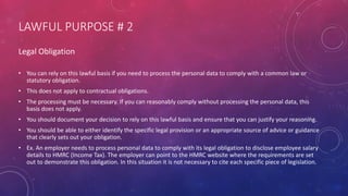 LAWFUL PURPOSE # 2
Legal Obligation
• You can rely on this lawful basis if you need to process the personal data to comply with a common law or
statutory obligation.
• This does not apply to contractual obligations.
• The processing must be necessary. If you can reasonably comply without processing the personal data, this
basis does not apply.
• You should document your decision to rely on this lawful basis and ensure that you can justify your reasoning.
• You should be able to either identify the specific legal provision or an appropriate source of advice or guidance
that clearly sets out your obligation.
• Ex. An employer needs to process personal data to comply with its legal obligation to disclose employee salary
details to HMRC (Income Tax). The employer can point to the HMRC website where the requirements are set
out to demonstrate this obligation. In this situation it is not necessary to cite each specific piece of legislation.
 