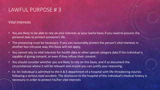 LAWFUL PURPOSE # 3
Vital Interests
• You are likely to be able to rely on vital interests as your lawful basis if you need to process the
personal data to protect someone’s life.
• The processing must be necessary. If you can reasonably protect the person’s vital interests in
another less intrusive way, this basis will not apply.
• You cannot rely on vital interests for health data or other special category data if the individual is
capable of giving consent, or even if they refuse their consent.
• You should consider whether you are likely to rely on this basis, and if so document the
circumstances where it will be relevant and ensure you can justify your reasoning.
• Ex: An individual is admitted to the A & E department of a hospital with life-threatening injuries
following a serious road accident. The disclosure to the hospital of the individual’s medical history is
necessary in order to protect his/her vital interests
 
