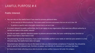 LAWFUL PURPOSE # 4
Public Interest
• You can rely on this lawful basis if you need to process personal data:
• ‘In the exercise of official authority’. This covers public functions and powers that are set out in law; OR
• To perform a specific task in the public interest that is set out in law
• It is most relevant to public authorities, but it can apply to any organisation that exercises official authority or
carries out tasks in the public interest
• You do not need a specific statutory power to process personal data, but your underlying task, function or
power must have a clear basis in law
• The processing must be necessary. If you could reasonably perform your tasks or exercise your powers in a less
intrusive way, this lawful basis does not apply
• Document your decision to rely on this basis to help you demonstrate compliance if required. You should be
able to specify the relevant task, function or power, and identify its statutory or common law basis
• Ex. Government body collecting census data to provide various welfare measures fall under this category
 
