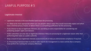 LAWFUL PURPOSE # 5
Legitimate Interest
• Legitimate interests is the most flexible lawful basis for processing
• It is likely to be most appropriate where you use people’s data in ways they would reasonably expect and which
have a minimal privacy impact, or where there is a compelling justification for the processing.
• If you choose to rely on legitimate interests, you are taking on extra responsibility for considering and
protecting people’s rights and interests.
• Public authorities can only rely on legitimate interests if they are processing for a legitimate reason other than
performing their tasks as a public authority
• Keep a record of your legitimate interests assessment (LIA) to help you demonstrate compliance if required.
• Ex. Processing of personal data to produce sales reports for management is a basic activity that a company
must perform for running the company effectively
 