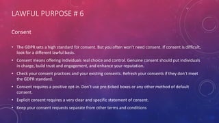 LAWFUL PURPOSE # 6
Consent
• The GDPR sets a high standard for consent. But you often won’t need consent. If consent is difficult,
look for a different lawful basis.
• Consent means offering individuals real choice and control. Genuine consent should put individuals
in charge, build trust and engagement, and enhance your reputation.
• Check your consent practices and your existing consents. Refresh your consents if they don’t meet
the GDPR standard.
• Consent requires a positive opt-in. Don’t use pre-ticked boxes or any other method of default
consent.
• Explicit consent requires a very clear and specific statement of consent.
• Keep your consent requests separate from other terms and conditions
 