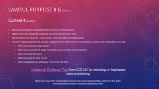 LAWFUL PURPOSE # 6 (CONTD.)
Consent (contd.)
• Name any third party controllers who will rely on the consent
• Make it easy for people to withdraw consent and tell them how
• Keep evidence of consent – who, when, how, and what you told people
• Consent request prominent, concise, separate from other terms and conditions, and easy to understand. Include:
• The name of your organization;
• The name of any third party controllers who will rely on the consent;
• Why you want the data;
• What you will do with it; and
• That individuals can withdraw consent at any time
Interactive Guidance Tool from ICO UK for deciding on legitimate
data processing
https://ico.org.uk/for-organisations/resources-and-support/getting-ready-for-the-gdpr-
resources/lawful-basis-interactive-guidance-tool/
 