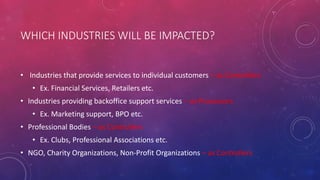 WHICH INDUSTRIES WILL BE IMPACTED?
• Industries that provide services to individual customers – as Controllers
• Ex. Financial Services, Retailers etc.
• Industries providing backoffice support services – as Processors
• Ex. Marketing support, BPO etc.
• Professional Bodies – as Controllers
• Ex. Clubs, Professional Associations etc.
• NGO, Charity Organizations, Non-Profit Organizations – as Controllers
 