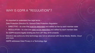 WHY IS GDPR A “REGULATION”?
It’s important to understand few legal terms: -
Data Protection Directive Vs. General Data Protection Regulation
• DIRECTIVE – Is a law that must be elaborated and ratified as law by each member state
• REGULATION – Is a law and need not be elaborated and ratified by each member state
So GDPR became legally binding law from 25th May 2018 onwards
Directive was active at a time technology was not so advanced with Social Media, Mobile, Cloud
and more
GDPR addresses Data Privacy in a Technology Age
 