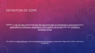 DEFINITION OF GDPR
GDPR is a set of rules governing how the personal data of individuals is processed and is
applicable to customers, employees, and supplier personnel who are residing in
European Union
This applies to ‘Natural Persons’ meaning ‘individual human beings’ as opposed to ‘legal entity’ which could mean
companies
 