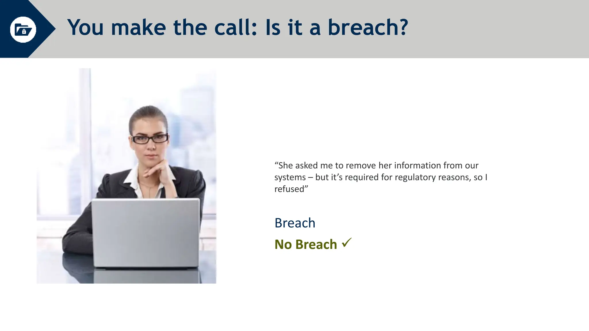 You make the call: Is it a breach?
“She asked me to remove her information from our
systems – but it’s required for regulatory reasons, so I
refused”
Breach
No Breach 
 