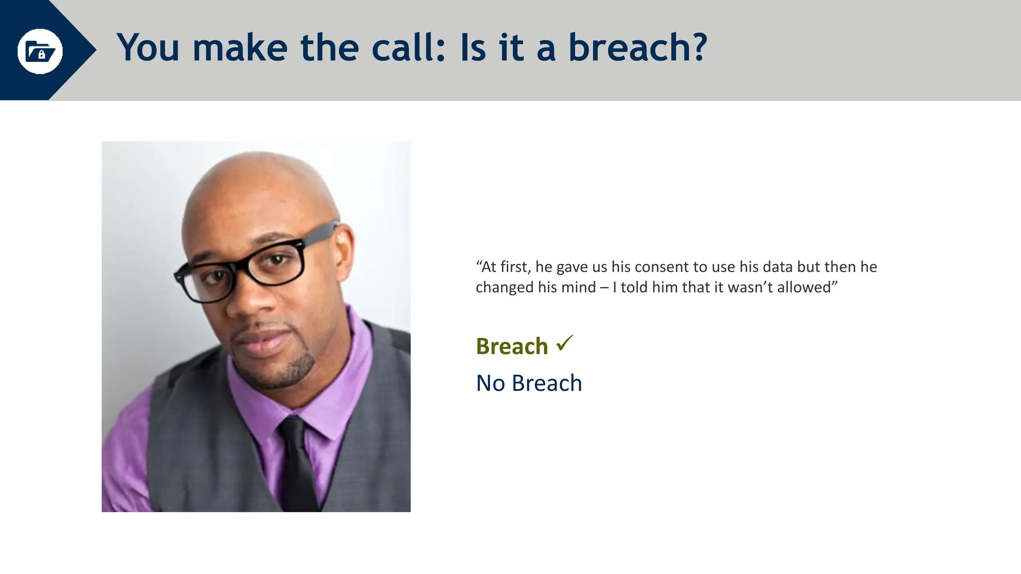 You make the call: Is it a breach?
“At first, he gave us his consent to use his data but then he
changed his mind – I told him that it wasn’t allowed”
Breach 
No Breach
 
