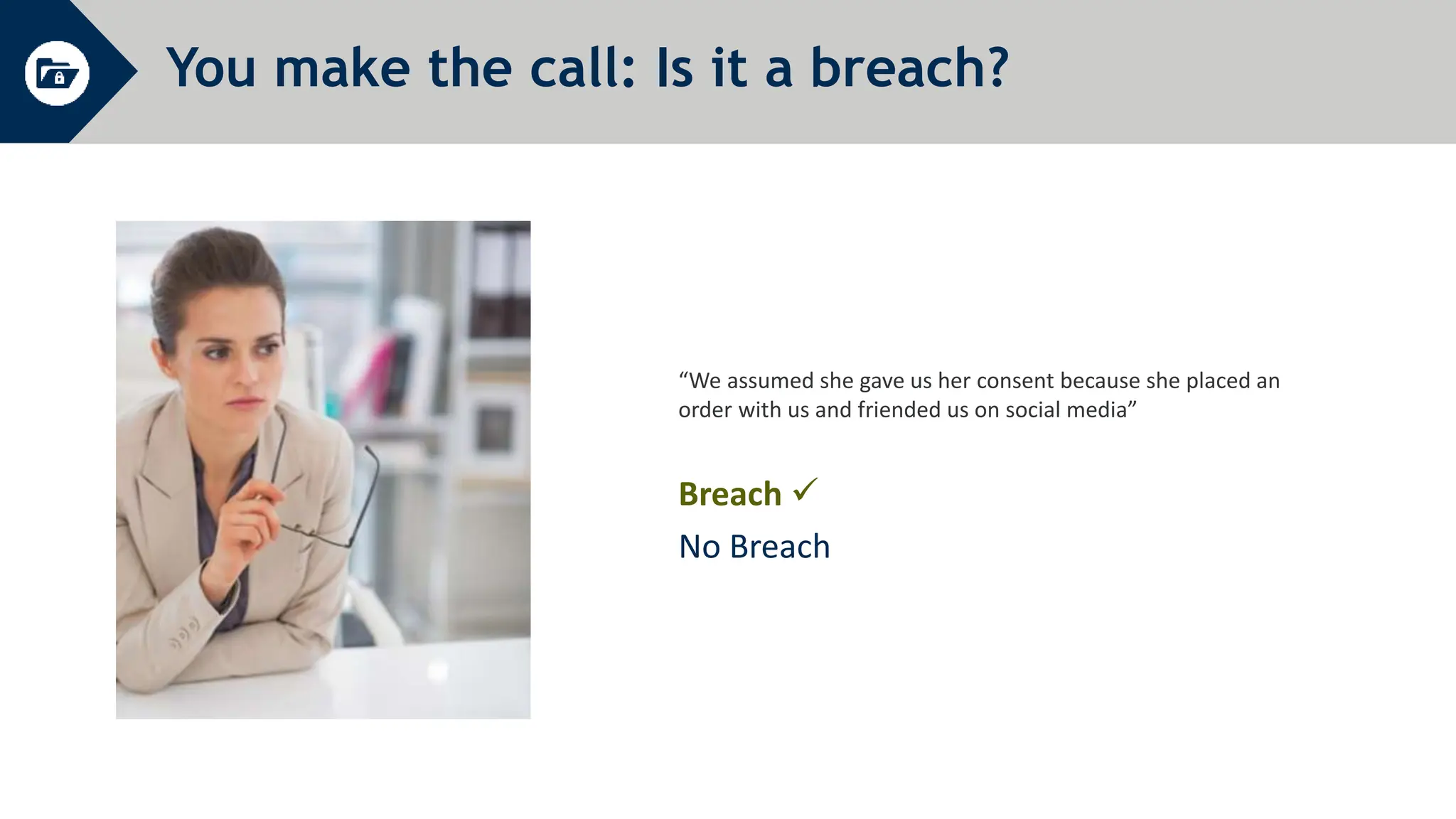 You make the call: Is it a breach?
“We assumed she gave us her consent because she placed an
order with us and friended us on social media”
Breach 
No Breach
 