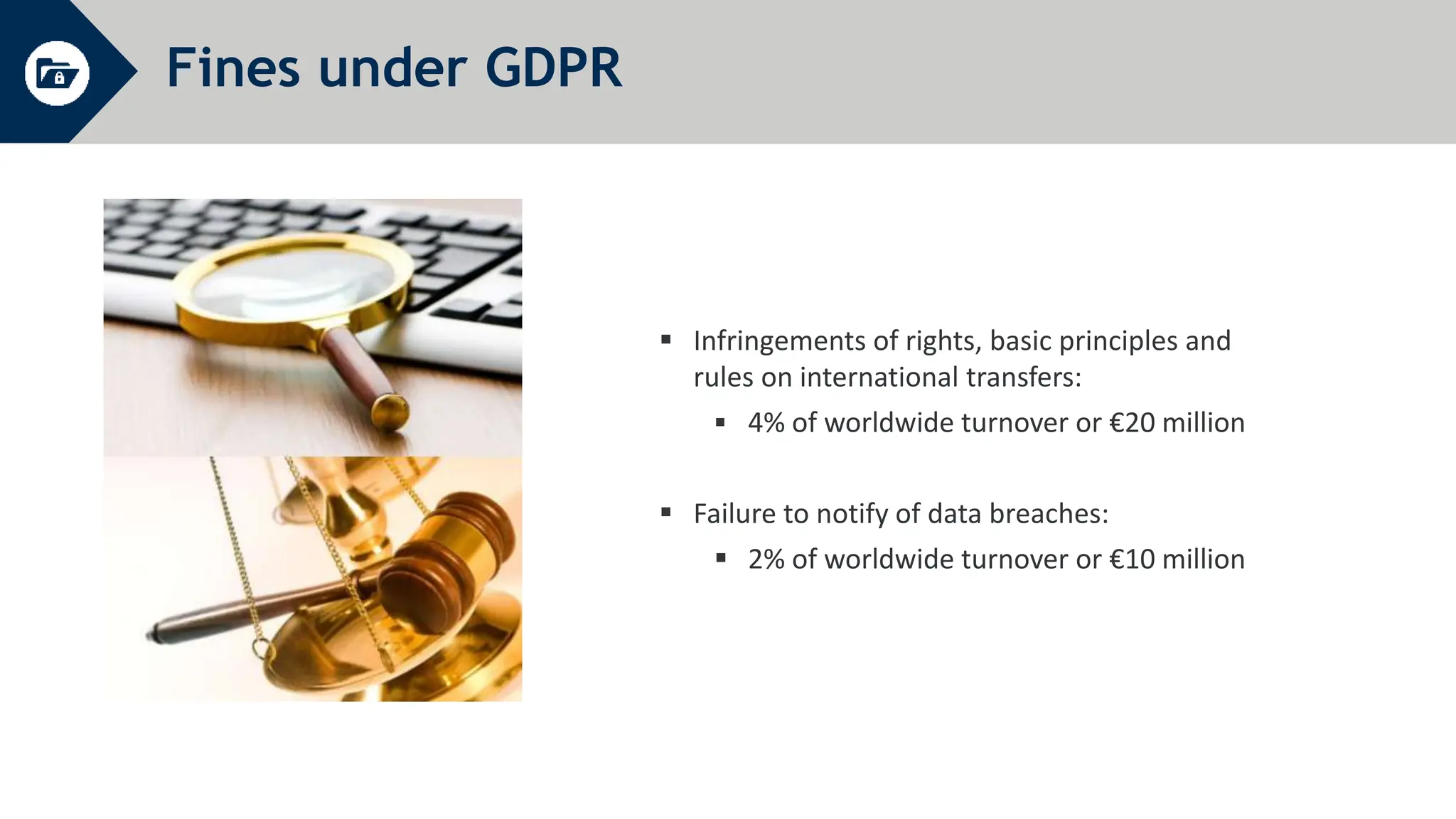Fines under GDPR
 Infringements of rights, basic principles and
rules on international transfers:
 4% of worldwide turnover or €20 million
 Failure to notify of data breaches:
 2% of worldwide turnover or €10 million
 