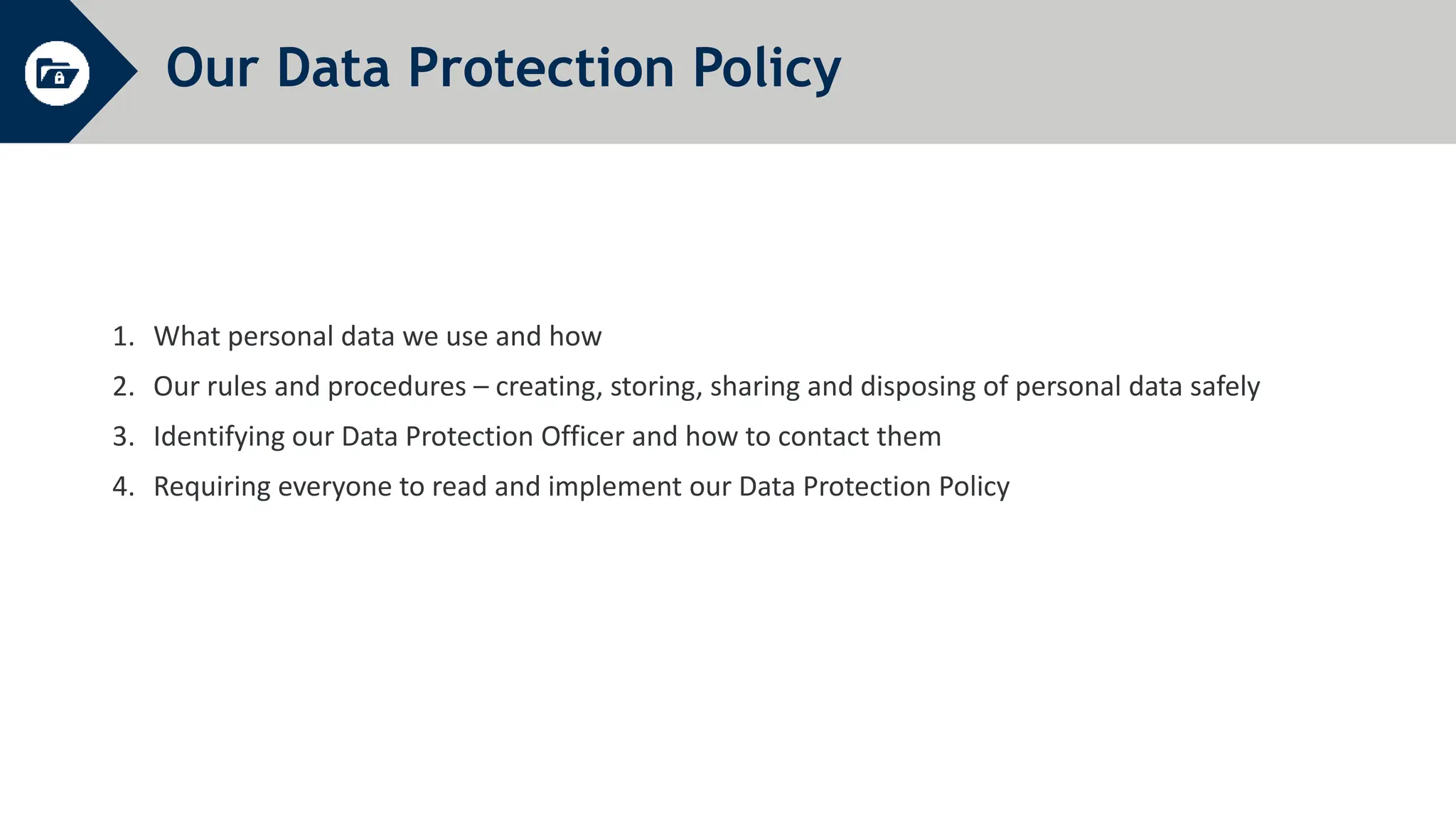 Our Data Protection Policy
1. What personal data we use and how
2. Our rules and procedures – creating, storing, sharing and disposing of personal data safely
3. Identifying our Data Protection Officer and how to contact them
4. Requiring everyone to read and implement our Data Protection Policy
 