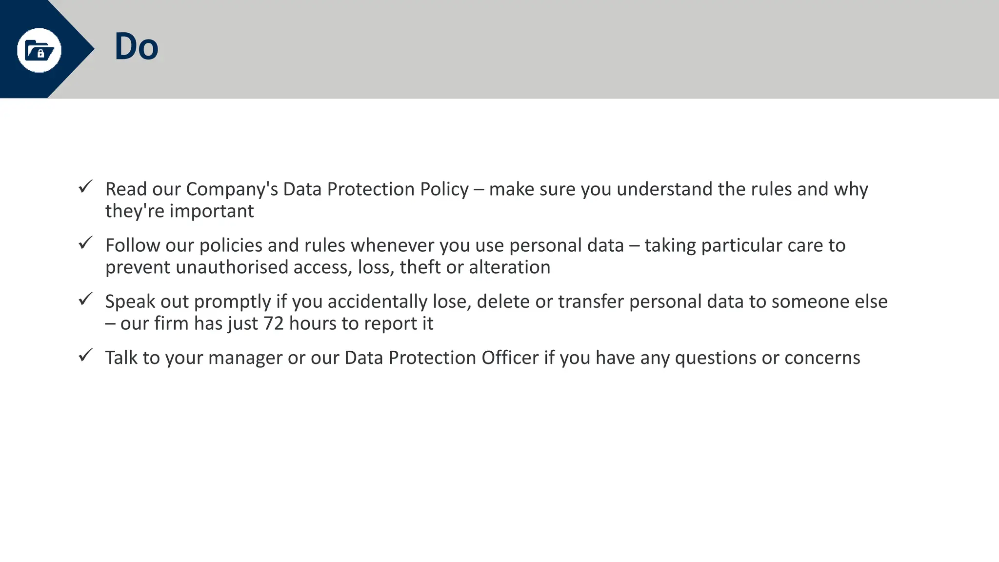 Do
 Read our Company's Data Protection Policy – make sure you understand the rules and why
they're important
 Follow our policies and rules whenever you use personal data – taking particular care to
prevent unauthorised access, loss, theft or alteration
 Speak out promptly if you accidentally lose, delete or transfer personal data to someone else
– our firm has just 72 hours to report it
 Talk to your manager or our Data Protection Officer if you have any questions or concerns
 