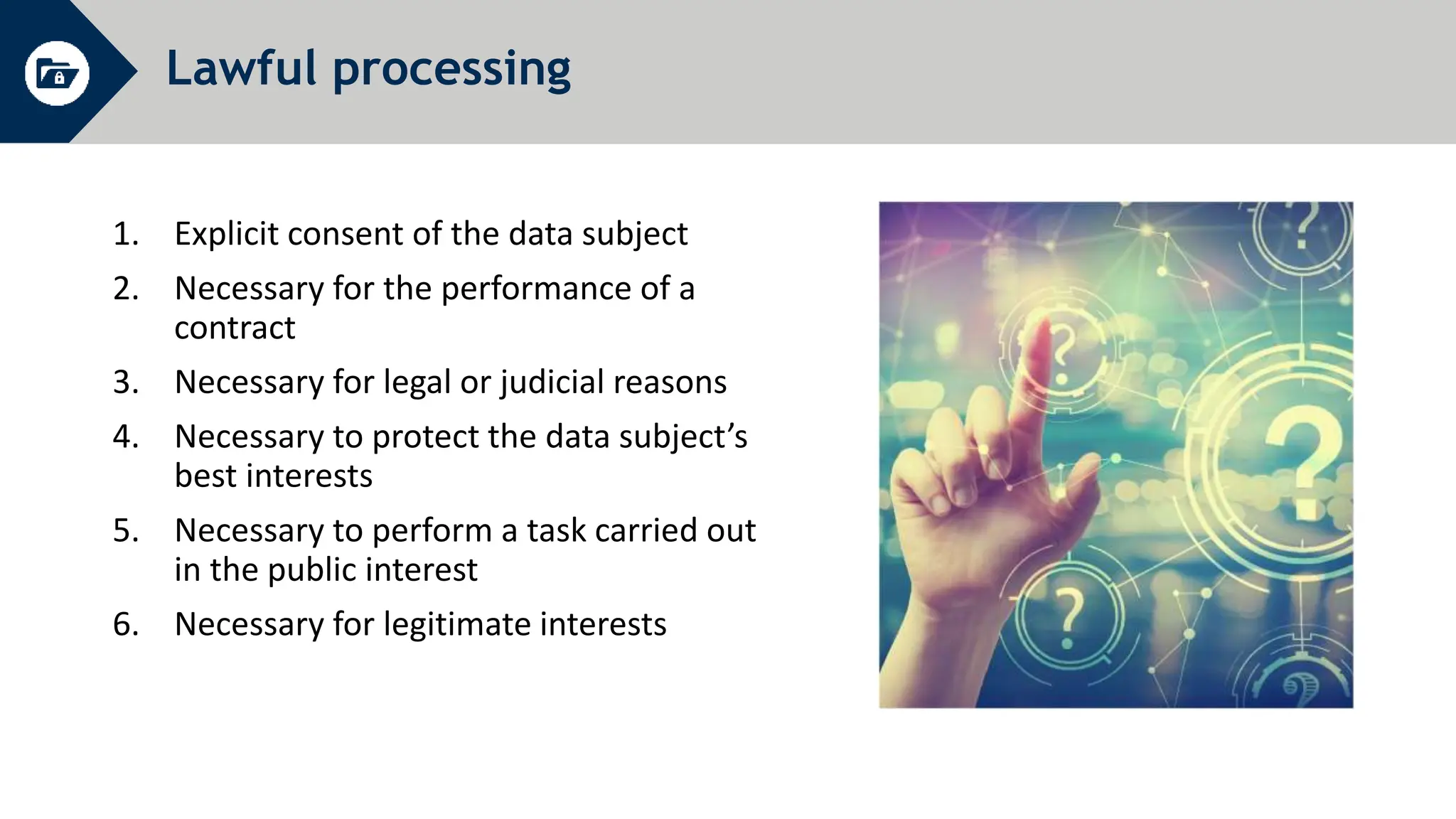 Lawful processing
1. Explicit consent of the data subject
2. Necessary for the performance of a
contract
3. Necessary for legal or judicial reasons
4. Necessary to protect the data subject’s
best interests
5. Necessary to perform a task carried out
in the public interest
6. Necessary for legitimate interests
 