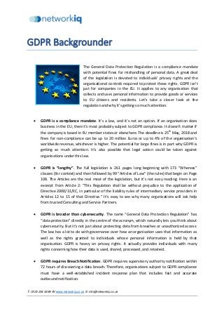 T: 0333 234 4288 W: www.networkiq.co.uk E: info@networkiq.co.uk
GDPR Backgrounder
The General Data Protection Regulation is a compliance mandate
with potential fines for mishandling of personal data. A great deal
of the legislation is devoted to individuals’ privacy rights and the
organisational controls required to protect those rights. GDPR isn’t
just for companies in the EU. It applies to any organisation that
collects and uses personal information to provide goods or services
to EU citizens and residents. Let’s take a closer look at the
regulation and why it’s getting so much attention.
• GDPR is a compliance mandate. It’s a law, and it’s not an option. If an organisation does
business in the EU, then it’s most probably subject to GDPR compliance. It doesn’t matter if
the company is based in EU member states or elsewhere. The deadline is 25th
May, 2018 and
fines for non-compliance can be up to 20 million Euros or up to 4% of the organisation’s
worldwide revenue, whichever is higher. The potential for large fines is in part why GDPR is
getting so much attention. It’s also possible that legal action could be taken against
organisations under this law.
• GDPR is “lengthy”. The full legislation is 261 pages long beginning with 173 “Whereas”
clauses (for context) and then followed by 99 “Articles of Law” (the rules) that begin on Page
108. The Articles are the real meat of the legislation, but it’s not easy reading: Here is an
excerpt from Article 2: “This Regulation shall be without prejudice to the application of
Directive 2000/31/EC, in particular of the liability rules of intermediary service providers in
Articles 12 to 15 of that Directive.” It’s easy to see why many organisations will ask help
from trusted Consulting and Service Partners.
• GDPR is broader than cybersecurity. The name “General Data Protection Regulation” has
“data protection” directly in the centre of the acronym, which naturally lets you think about
cybersecurity. But it’s not just about protecting data from breaches or unauthorized access:
The law has a lot to do with governance over how an organisation uses that information as
well as the rights granted to individuals whose personal information is held by that
organisation. GDPR is heavy on privacy rights. It actually provides individuals with many
rights concerning how their data is used, shared, processed, and retained.
• GDPR requires Breach Notification. GDPR requires supervisory authority notification within
72 hours of discovering a data breach. Therefore, organisations subject to GDPR compliance
must have a well-established incident response plan that includes fast and accurate
outbound notification.
 